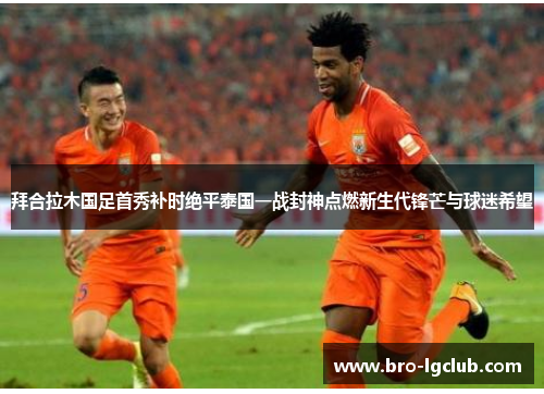 拜合拉木国足首秀补时绝平泰国一战封神点燃新生代锋芒与球迷希望